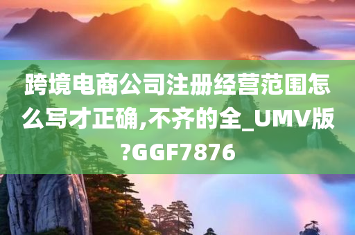 跨境电商公司注册经营范围怎么写才正确,不齐的全_UMV版?GGF7876