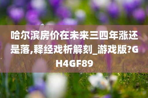 哈尔滨房价在未来三四年涨还是落,释经戏析解刻_游戏版?GH4GF89