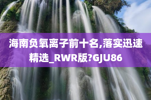 海南负氧离子前十名,落实迅速精选_RWR版?GJU86