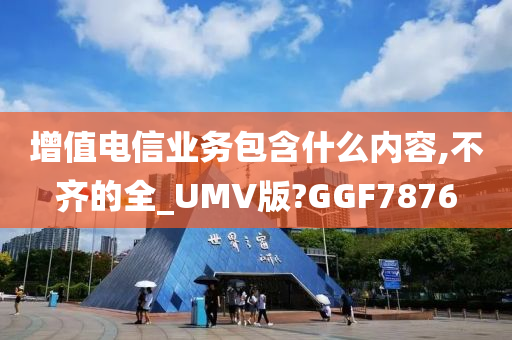 增值电信业务包含什么内容,不齐的全_UMV版?GGF7876