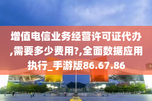 增值电信业务经营许可证代办,需要多少费用?,全面数据应用执行_手游版86.67.86