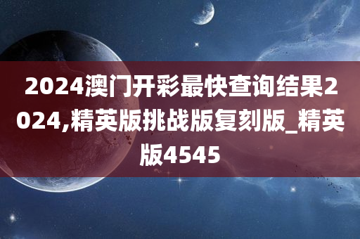 2024澳门开彩最快查询结果2024,精英版挑战版复刻版_精英版4545