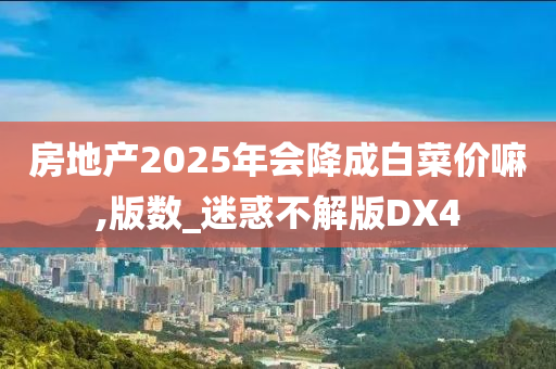 房地产2025年会降成白菜价嘛,版数_迷惑不解版DX4