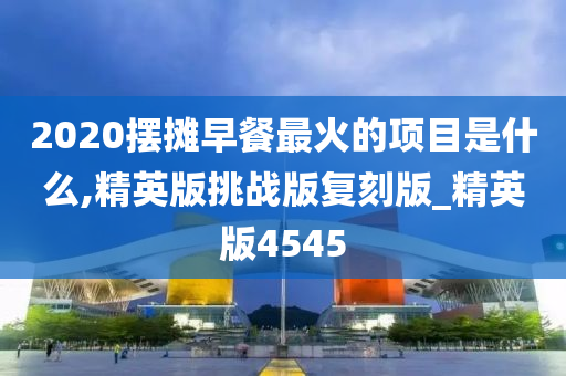 2020摆摊早餐最火的项目是什么,精英版挑战版复刻版_精英版4545