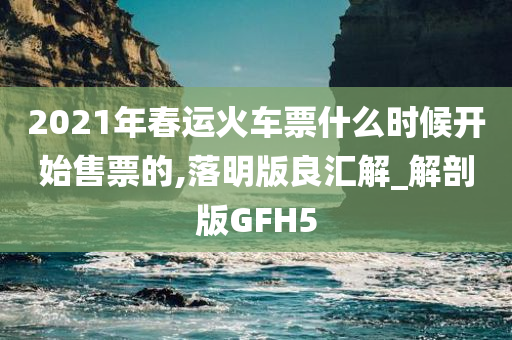 2021年春运火车票什么时候开始售票的,落明版良汇解_解剖版GFH5