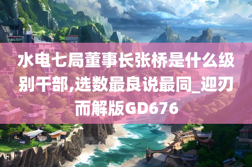 水电七局董事长张桥是什么级别干部,选数最良说最同_迎刃而解版GD676