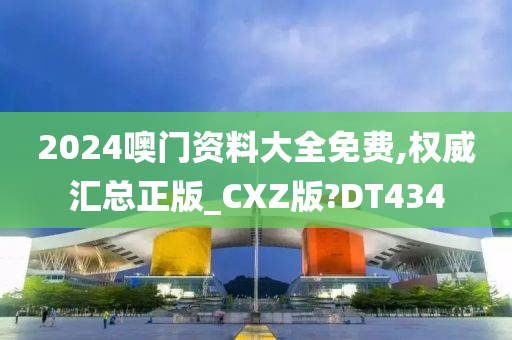 2024噢门资料大全免费,权威汇总正版_CXZ版?DT434