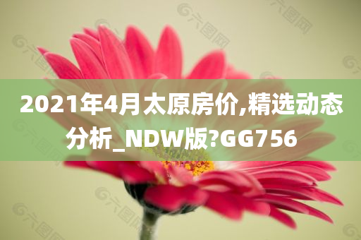 2021年4月太原房价,精选动态分析_NDW版?GG756