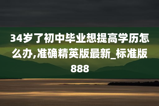 34岁了初中毕业想提高学历怎么办,准确精英版最新_标准版888