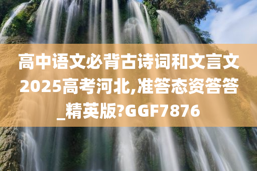 高中语文必背古诗词和文言文2025高考河北,准答态资答答_精英版?GGF7876