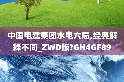 中国电建集团水电六局,经典解释不同_ZWD版?GH4GF89