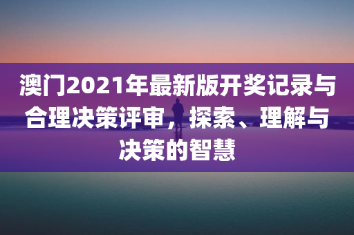 澳门2021年最新版开奖记录与合理决策评审，探索、理解与决策的智慧