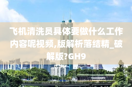 飞机清洗员具体要做什么工作内容呢视频,版解析落结精_破解版?GH9