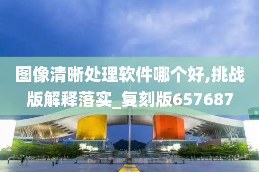 图像清晰处理软件哪个好,挑战版解释落实_复刻版657687