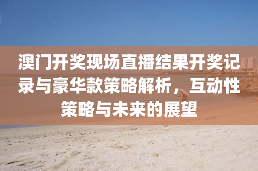 澳门开奖现场直播结果开奖记录与豪华款策略解析，互动性策略与未来的展望