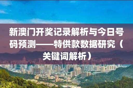 新澳门开奖记录解析与今日号码预测——特供款数据研究（关键词解析）