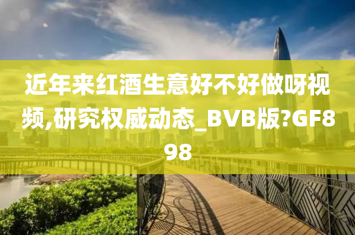 近年来红酒生意好不好做呀视频,研究权威动态_BVB版?GF898