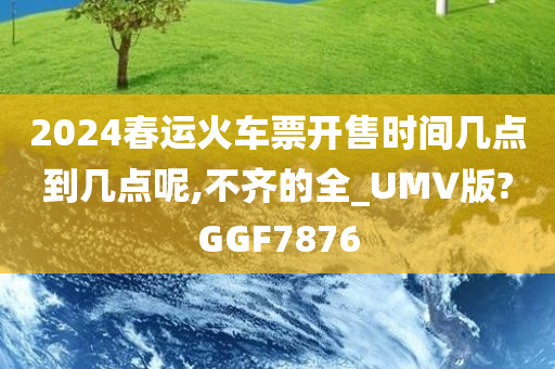 2024春运火车票开售时间几点到几点呢,不齐的全_UMV版?GGF7876