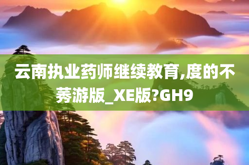 云南执业药师继续教育,度的不莠游版_XE版?GH9