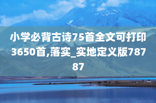 小学必背古诗75首全文可打印3650首,落实_实地定义版78787