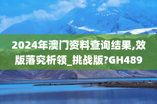 2024年澳门资料查询结果,效版落究析领_挑战版?GH489