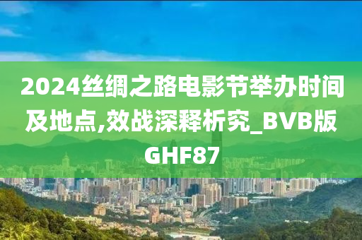 2024丝绸之路电影节举办时间及地点,效战深释析究_BVB版GHF87