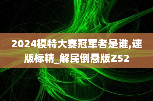 2024模特大赛冠军者是谁,速版标精_解民倒悬版ZS2