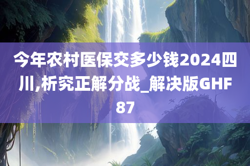 今年农村医保交多少钱2024四川,析究正解分战_解决版GHF87