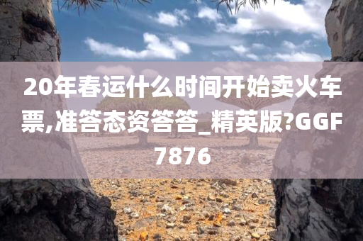 20年春运什么时间开始卖火车票,准答态资答答_精英版?GGF7876