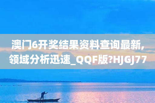 澳门6开奖结果资料查询最新,领域分析迅速_QQF版?HJGJ77