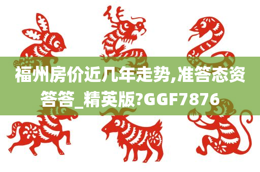 福州房价近几年走势,准答态资答答_精英版?GGF7876