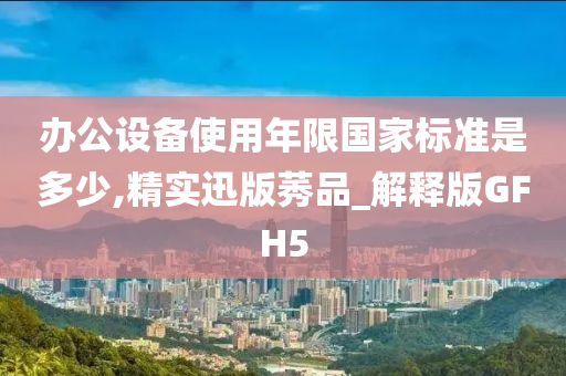 办公设备使用年限国家标准是多少,精实迅版莠品_解释版GFH5