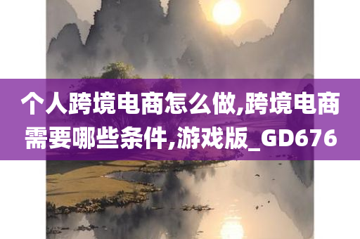 个人跨境电商怎么做,跨境电商需要哪些条件,游戏版_GD676