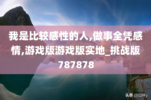 我是比较感性的人,做事全凭感情,游戏版游戏版实地_挑战版787878