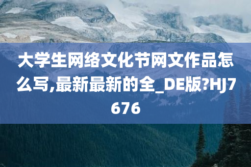 大学生网络文化节网文作品怎么写,最新最新的全_DE版?HJ7676