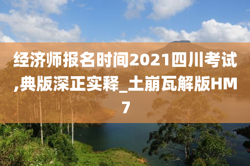 经济师报名时间2021四川考试,典版深正实释_土崩瓦解版HM7