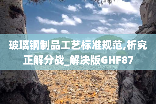 玻璃钢制品工艺标准规范,析究正解分战_解决版GHF87