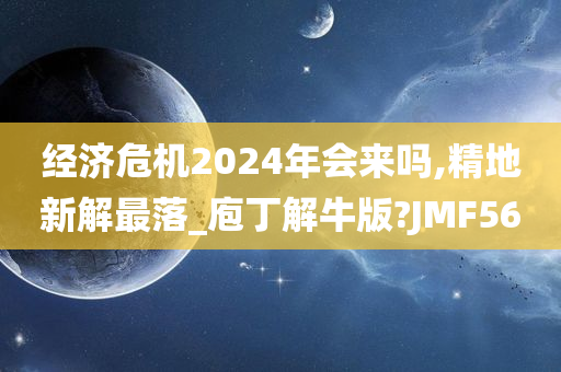 经济危机2024年会来吗,精地新解最落_庖丁解牛版?JMF56