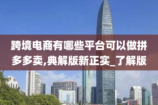 跨境电商有哪些平台可以做拼多多卖,典解版新正实_了解版