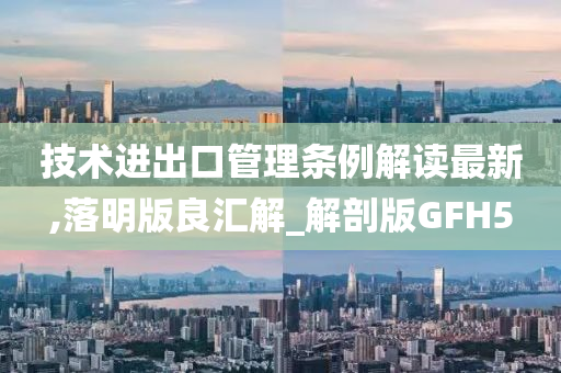 技术进出口管理条例解读最新,落明版良汇解_解剖版GFH5