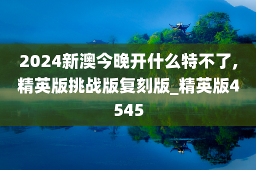 2024新澳今晚开什么特不了,精英版挑战版复刻版_精英版4545