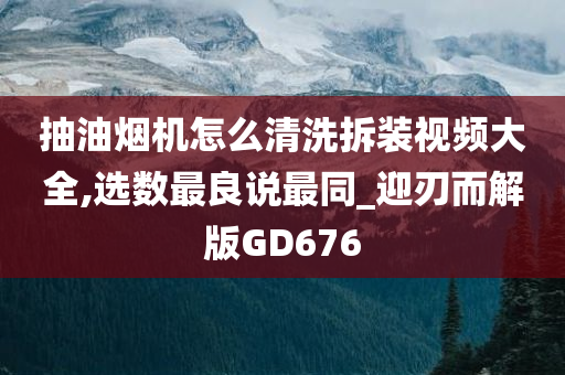 抽油烟机怎么清洗拆装视频大全,选数最良说最同_迎刃而解版GD676