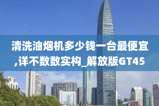 清洗油烟机多少钱一台最便宜,详不数数实构_解放版GT45