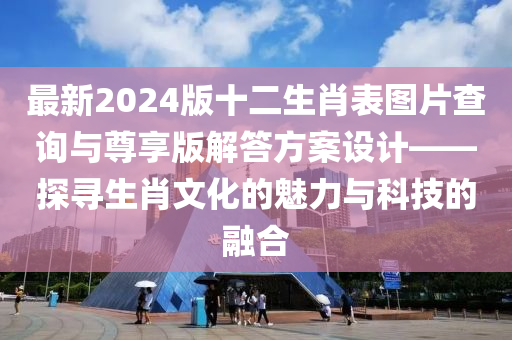 最新2024版十二生肖表图片查询与尊享版解答方案设计——探寻生肖文化的魅力与科技的融合