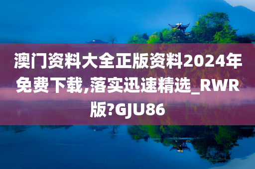 澳门资料大全正版资料2024年免费下载,落实迅速精选_RWR版?GJU86