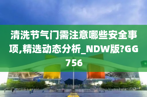 清洗节气门需注意哪些安全事项,精选动态分析_NDW版?GG756