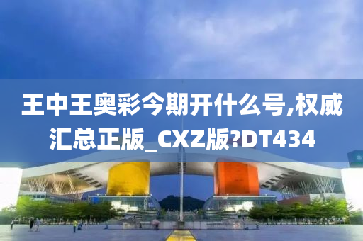 王中王奥彩今期开什么号,权威汇总正版_CXZ版?DT434