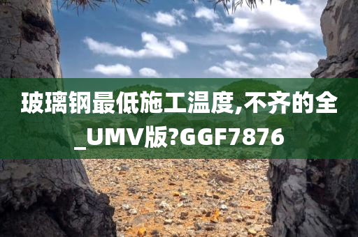 玻璃钢最低施工温度,不齐的全_UMV版?GGF7876