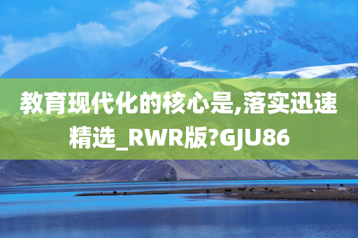 教育现代化的核心是,落实迅速精选_RWR版?GJU86