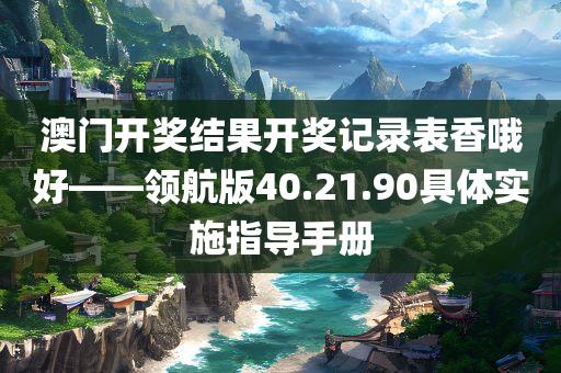 澳门开奖结果开奖记录表香哦好——领航版40.21.90具体实施指导手册